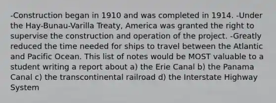 -Construction began in 1910 and was completed in 1914. -Under the Hay-Bunau-Varilla Treaty, America was granted the right to supervise the construction and operation of the project. -Greatly reduced the time needed for ships to travel between the Atlantic and Pacific Ocean. This list of notes would be MOST valuable to a student writing a report about a) the Erie Canal b) the Panama Canal c) the transcontinental railroad d) the Interstate Highway System