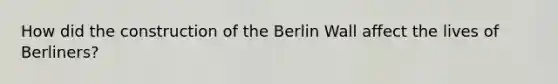 How did the construction of the Berlin Wall affect the lives of Berliners?