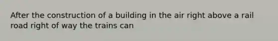 After the construction of a building in the air right above a rail road right of way the trains can