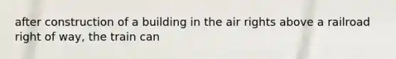 after construction of a building in the air rights above a railroad right of way, the train can