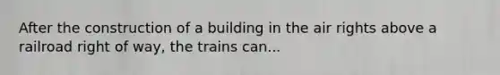 After the construction of a building in the air rights above a railroad right of way, the trains can...