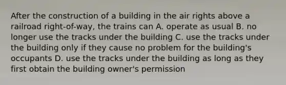 After the construction of a building in the air rights above a railroad right-of-way, the trains can A. operate as usual B. no longer use the tracks under the building C. use the tracks under the building only if they cause no problem for the building's occupants D. use the tracks under the building as long as they first obtain the building owner's permission