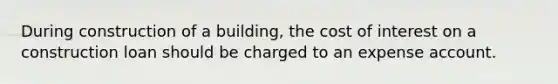 During construction of a building, the cost of interest on a construction loan should be charged to an expense account.