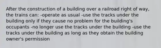 After the construction of a building over a railroad right of way, the trains can: -operate as usual -use the tracks under the building only if they cause no problem for the building's occupants -no longer use the tracks under the building -use the tracks under the building as long as they obtain the building owner's permission