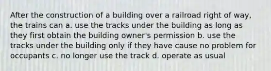 After the construction of a building over a railroad right of way, the trains can a. use the tracks under the building as long as they first obtain the building owner's permission b. use the tracks under the building only if they have cause no problem for occupants c. no longer use the track d. operate as usual