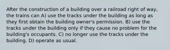 After the construction of a building over a railroad right of way, the trains can A) use the tracks under the building as long as they first obtain the building owner's permission. B) use the tracks under the building only if they cause no problem for the building's occupants. C) no longer use the tracks under the building. D) operate as usual.