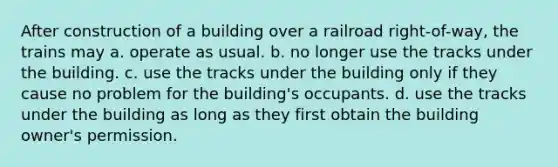 After construction of a building over a railroad right-of-way, the trains may a. operate as usual. b. no longer use the tracks under the building. c. use the tracks under the building only if they cause no problem for the building's occupants. d. use the tracks under the building as long as they first obtain the building owner's permission.