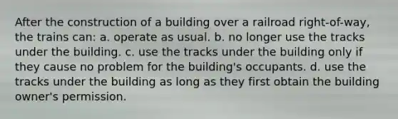 After the construction of a building over a railroad right-of-way, the trains can: a. operate as usual. b. no longer use the tracks under the building. c. use the tracks under the building only if they cause no problem for the building's occupants. d. use the tracks under the building as long as they first obtain the building owner's permission.