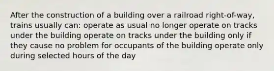 After the construction of a building over a railroad right-of-way, trains usually can: operate as usual no longer operate on tracks under the building operate on tracks under the building only if they cause no problem for occupants of the building operate only during selected hours of the day