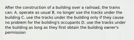 After the construction of a building over a railroad, the trains can: A. operate as usual B. no longer use the tracks under the building C. use the tracks under the building only if they cause no problem for the building's occupants D. use the tracks under the building as long as they first obtain the building owner's permission