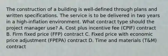 The construction of a building is well-defined through plans and written specifications. The service is to be delivered in two years in a high-inflation environment. What contract type should the project manager use? A. Cost plus incentive fee (CPIF) contract B. Firm fixed price (FFP) contract C. Fixed price with economic price adjustment (FPEPA) contract D. Time and materials (T&M) contract