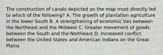 The construction of canals depicted on the map most directly led to which of the following? A. The growth of plantation agriculture in the lower South B. A strengthening of economic ties between the Northeast and the Midwest C. Greater movement of goods between the South and the Northeast D. Increased conflict between the United States and American Indians on the Great Plains