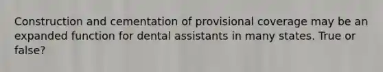 Construction and cementation of provisional coverage may be an expanded function for dental assistants in many states. True or false?