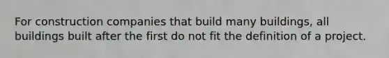 For construction companies that build many buildings, all buildings built after the first do not fit the definition of a project.