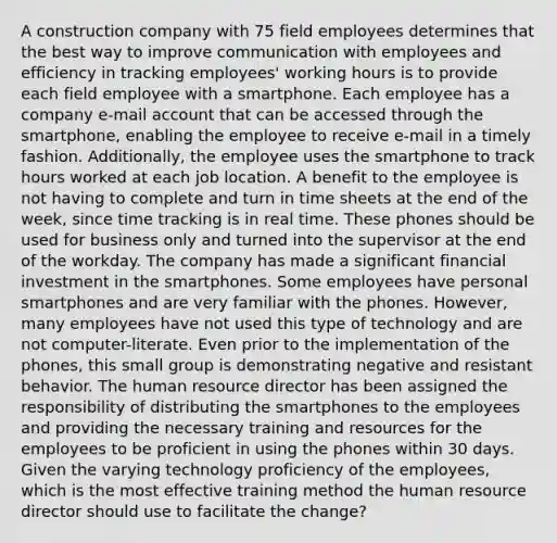 A construction company with 75 field employees determines that the best way to improve communication with employees and efficiency in tracking employees' working hours is to provide each field employee with a smartphone. Each employee has a company e-mail account that can be accessed through the smartphone, enabling the employee to receive e-mail in a timely fashion. Additionally, the employee uses the smartphone to track hours worked at each job location. A benefit to the employee is not having to complete and turn in time sheets at the end of the week, since time tracking is in real time. These phones should be used for business only and turned into the supervisor at the end of the workday. The company has made a significant financial investment in the smartphones. Some employees have personal smartphones and are very familiar with the phones. However, many employees have not used this type of technology and are not computer-literate. Even prior to the implementation of the phones, this small group is demonstrating negative and resistant behavior. The human resource director has been assigned the responsibility of distributing the smartphones to the employees and providing the necessary training and resources for the employees to be proficient in using the phones within 30 days. Given the varying technology proficiency of the employees, which is the most effective training method the human resource director should use to facilitate the change?