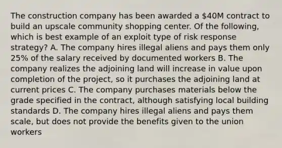 The construction company has been awarded a 40M contract to build an upscale community shopping center. Of the following, which is best example of an exploit type of risk response strategy? A. The company hires illegal aliens and pays them only 25% of the salary received by documented workers B. The company realizes the adjoining land will increase in value upon completion of the project, so it purchases the adjoining land at current prices C. The company purchases materials below the grade specified in the contract, although satisfying local building standards D. The company hires illegal aliens and pays them scale, but does not provide the benefits given to the union workers