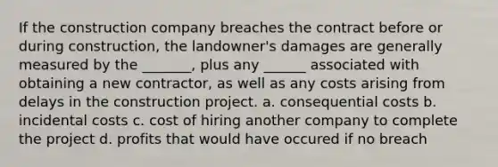 If the construction company breaches the contract before or during construction, the landowner's damages are generally measured by the _______, plus any ______ associated with obtaining a new contractor, as well as any costs arising from delays in the construction project. a. consequential costs b. incidental costs c. cost of hiring another company to complete the project d. profits that would have occured if no breach