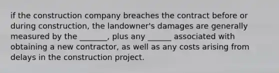 if the construction company breaches the contract before or during construction, the landowner's damages are generally measured by the _______, plus any ______ associated with obtaining a new contractor, as well as any costs arising from delays in the construction project.