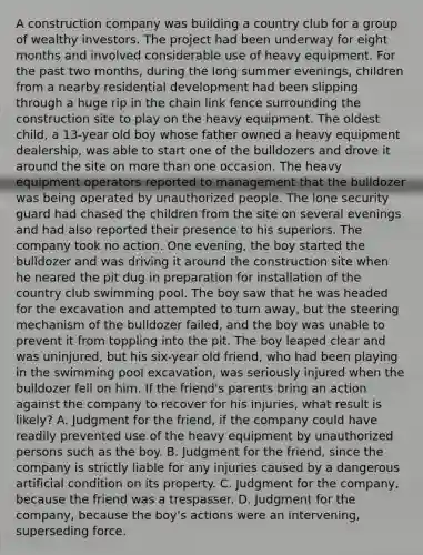 A construction company was building a country club for a group of wealthy investors. The project had been underway for eight months and involved considerable use of heavy equipment. For the past two months, during the long summer evenings, children from a nearby residential development had been slipping through a huge rip in the chain link fence surrounding the construction site to play on the heavy equipment. The oldest child, a 13-year old boy whose father owned a heavy equipment dealership, was able to start one of the bulldozers and drove it around the site on <a href='https://www.questionai.com/knowledge/keWHlEPx42-more-than' class='anchor-knowledge'>more than</a> one occasion. The heavy equipment operators reported to management that the bulldozer was being operated by unauthorized people. The lone security guard had chased the children from the site on several evenings and had also reported their presence to his superiors. The company took no action. One evening, the boy started the bulldozer and was driving it around the construction site when he neared the pit dug in preparation for installation of the country club swimming pool. The boy saw that he was headed for the excavation and attempted to turn away, but the steering mechanism of the bulldozer failed, and the boy was unable to prevent it from toppling into the pit. The boy leaped clear and was uninjured, but his six-year old friend, who had been playing in the swimming pool excavation, was seriously injured when the bulldozer fell on him. If the friend's parents bring an action against the company to recover for his injuries, what result is likely? A. Judgment for the friend, if the company could have readily prevented use of the heavy equipment by unauthorized persons such as the boy. B. Judgment for the friend, since the company is strictly liable for any injuries caused by a dangerous artificial condition on its property. C. Judgment for the company, because the friend was a trespasser. D. Judgment for the company, because the boy's actions were an intervening, superseding force.