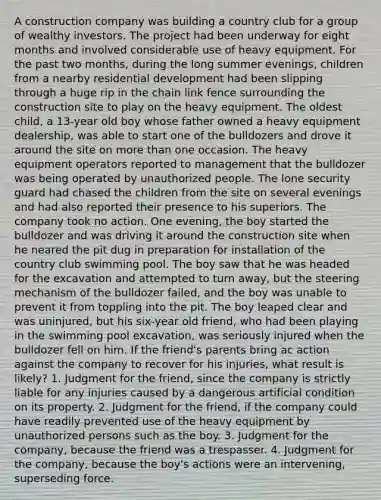 A construction company was building a country club for a group of wealthy investors. The project had been underway for eight months and involved considerable use of heavy equipment. For the past two months, during the long summer evenings, children from a nearby residential development had been slipping through a huge rip in the chain link fence surrounding the construction site to play on the heavy equipment. The oldest child, a 13-year old boy whose father owned a heavy equipment dealership, was able to start one of the bulldozers and drove it around the site on more than one occasion. The heavy equipment operators reported to management that the bulldozer was being operated by unauthorized people. The lone security guard had chased the children from the site on several evenings and had also reported their presence to his superiors. The company took no action. One evening, the boy started the bulldozer and was driving it around the construction site when he neared the pit dug in preparation for installation of the country club swimming pool. The boy saw that he was headed for the excavation and attempted to turn away, but the steering mechanism of the bulldozer failed, and the boy was unable to prevent it from toppling into the pit. The boy leaped clear and was uninjured, but his six-year old friend, who had been playing in the swimming pool excavation, was seriously injured when the bulldozer fell on him. If the friend's parents bring ac action against the company to recover for his injuries, what result is likely? 1. Judgment for the friend, since the company is strictly liable for any injuries caused by a dangerous artificial condition on its property. 2. Judgment for the friend, if the company could have readily prevented use of the heavy equipment by unauthorized persons such as the boy. 3. Judgment for the company, because the friend was a trespasser. 4. Judgment for the company, because the boy's actions were an intervening, superseding force.