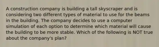 A construction company is building a tall skyscraper and is considering two different types of material to use for the beams in the building. The company decides to use a computer simulation of each option to determine which material will cause the building to be more stable. Which of the following is NOT true about the company's plan?