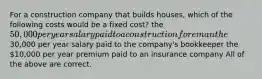 For a construction company that builds houses, which of the following costs would be a fixed cost? the 50,000 per year salary paid to a construction foreman the30,000 per year salary paid to the company's bookkeeper the 10,000 per year premium paid to an insurance company All of the above are correct.