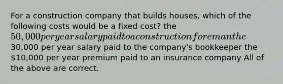 For a construction company that builds houses, which of the following costs would be a fixed cost? the 50,000 per year salary paid to a construction foreman the30,000 per year salary paid to the company's bookkeeper the 10,000 per year premium paid to an insurance company All of the above are correct.