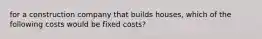 for a construction company that builds houses, which of the following costs would be fixed costs?