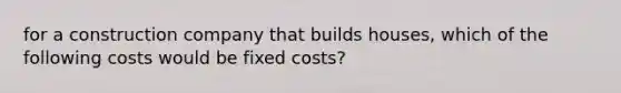 for a construction company that builds houses, which of the following costs would be fixed costs?