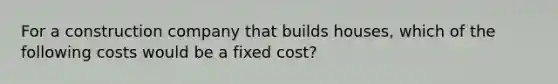 For a construction company that builds houses, which of the following costs would be a fixed cost?