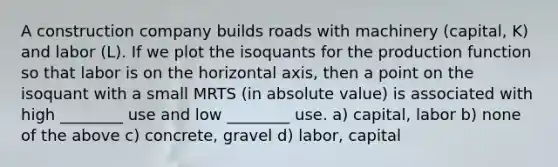 A construction company builds roads with machinery (capital, K) and labor (L). If we plot the isoquants for the production function so that labor is on the horizontal axis, then a point on the isoquant with a small MRTS (in absolute value) is associated with high ________ use and low ________ use. a) capital, labor b) none of the above c) concrete, gravel d) labor, capital