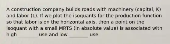 A construction company builds roads with machinery (capital, K) and labor (L). If we plot the isoquants for the production function so that labor is on the horizontal axis, then a point on the isoquant with a small MRTS (in absolute value) is associated with high ________ use and low ________ use