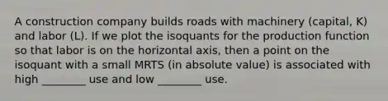 A construction company builds roads with machinery (capital, K) and labor (L). If we plot the isoquants for the production function so that labor is on the horizontal axis, then a point on the isoquant with a small MRTS (in absolute value) is associated with high ________ use and low ________ use.