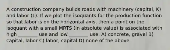 A construction company builds roads with machinery (capital, K) and labor (L). If we plot the isoquants for the production function so that labor is on the horizontal axis, then a point on the isoquant with a small MRTS (in absolute value) is associated with high ________ use and low ________ use. A) concrete, gravel B) capital, labor C) labor, capital D) none of the above