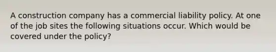 A construction company has a commercial liability policy. At one of the job sites the following situations occur. Which would be covered under the policy?