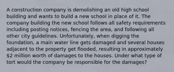 A construction company is demolishing an old high school building and wants to build a new school in place of it. The company building the new school follows all safety requirements including posting notices, fencing the area, and following all other city guidelines. Unfortunately, when digging the foundation, a main water line gets damaged and several houses adjacent to the property get flooded, resulting in approximately 2 million worth of damages to the houses. Under what type of tort would the company be responsible for the damages?