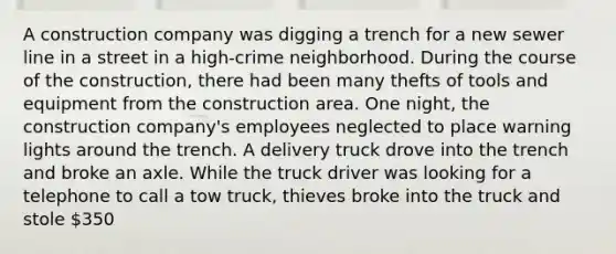 A construction company was digging a trench for a new sewer line in a street in a high-crime neighborhood. During the course of the construction, there had been many thefts of tools and equipment from the construction area. One night, the construction company's employees neglected to place warning lights around the trench. A delivery truck drove into the trench and broke an axle. While the truck driver was looking for a telephone to call a tow truck, thieves broke into the truck and stole 350