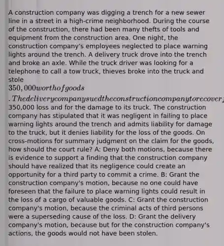 A construction company was digging a trench for a new sewer line in a street in a high-crime neighborhood. During the course of the construction, there had been many thefts of tools and equipment from the construction area. One night, the construction company's employees neglected to place warning lights around the trench. A delivery truck drove into the trench and broke an axle. While the truck driver was looking for a telephone to call a tow truck, thieves broke into the truck and stole 350,000 worth of goods. The delivery company sued the construction company to recover for the350,000 loss and for the damage to its truck. The construction company has stipulated that it was negligent in failing to place warning lights around the trench and admits liability for damage to the truck, but it denies liability for the loss of the goods. On cross-motions for summary judgment on the claim for the goods, how should the court rule? A: Deny both motions, because there is evidence to support a finding that the construction company should have realized that its negligence could create an opportunity for a third party to commit a crime. B: Grant the construction company's motion, because no one could have foreseen that the failure to place warning lights could result in the loss of a cargo of valuable goods. C: Grant the construction company's motion, because the criminal acts of third persons were a superseding cause of the loss. D: Grant the delivery company's motion, because but for the construction company's actions, the goods would not have been stolen.