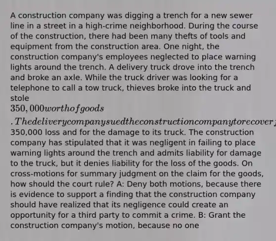 A construction company was digging a trench for a new sewer line in a street in a high-crime neighborhood. During the course of the construction, there had been many thefts of tools and equipment from the construction area. One night, the construction company's employees neglected to place warning lights around the trench. A delivery truck drove into the trench and broke an axle. While the truck driver was looking for a telephone to call a tow truck, thieves broke into the truck and stole 350,000 worth of goods. The delivery company sued the construction company to recover for the350,000 loss and for the damage to its truck. The construction company has stipulated that it was negligent in failing to place warning lights around the trench and admits liability for damage to the truck, but it denies liability for the loss of the goods. On cross-motions for summary judgment on the claim for the goods, how should the court rule? A: Deny both motions, because there is evidence to support a finding that the construction company should have realized that its negligence could create an opportunity for a third party to commit a crime. B: Grant the construction company's motion, because no one