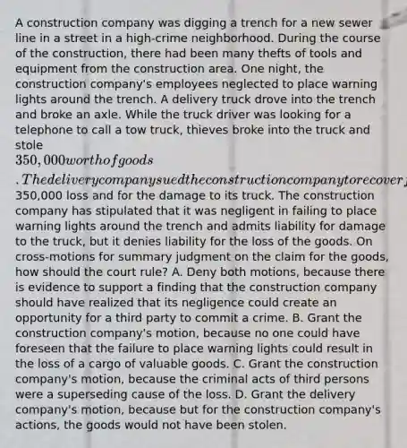 A construction company was digging a trench for a new sewer line in a street in a high-crime neighborhood. During the course of the construction, there had been many thefts of tools and equipment from the construction area. One night, the construction company's employees neglected to place warning lights around the trench. A delivery truck drove into the trench and broke an axle. While the truck driver was looking for a telephone to call a tow truck, thieves broke into the truck and stole 350,000 worth of goods. The delivery company sued the construction company to recover for the350,000 loss and for the damage to its truck. The construction company has stipulated that it was negligent in failing to place warning lights around the trench and admits liability for damage to the truck, but it denies liability for the loss of the goods. On cross-motions for summary judgment on the claim for the goods, how should the court rule? A. Deny both motions, because there is evidence to support a finding that the construction company should have realized that its negligence could create an opportunity for a third party to commit a crime. B. Grant the construction company's motion, because no one could have foreseen that the failure to place warning lights could result in the loss of a cargo of valuable goods. C. Grant the construction company's motion, because the criminal acts of third persons were a superseding cause of the loss. D. Grant the delivery company's motion, because but for the construction company's actions, the goods would not have been stolen.