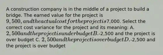 A construction company is in the middle of a project to build a bridge. The earned value for the project is 9,500, and the actual cost for the project is7,000. Select the correct cost variance for the project and its meaning: A. 2,500 and the project is under budget B.-2,500 and the project is over budget C. 2,500 and the project is over budget D.-2,500 and the project is over budget