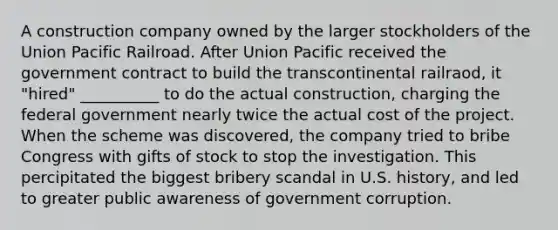 A construction company owned by the larger stockholders of the Union Pacific Railroad. After Union Pacific received the government contract to build the transcontinental railraod, it "hired" __________ to do the actual construction, charging the federal government nearly twice the actual cost of the project. When the scheme was discovered, the company tried to bribe Congress with gifts of stock to stop the investigation. This percipitated the biggest bribery scandal in U.S. history, and led to greater public awareness of government corruption.