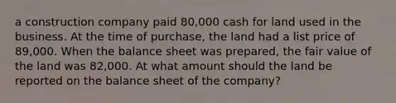 a construction company paid 80,000 cash for land used in the business. At the time of purchase, the land had a list price of 89,000. When the balance sheet was prepared, the fair value of the land was 82,000. At what amount should the land be reported on the balance sheet of the company?