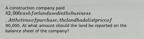 A construction company paid 82,000 cash for land used in the business. At the time of purchase, the land had a list price of90,000. At what amount should the land be reported on the balance sheet of the company?