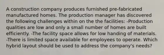 A construction company produces furnished pre-fabricated manufactured homes. The production manager has discovered the following challenges within on the the facilities: -Production qualities are low and only a small number of homes are built efficiently. -The facility space allows for low handing of materials. -There is limited space available for employees to operate. Which hybrid layout should be used to address the company's needs?