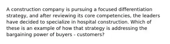 A construction company is pursuing a focused differentiation strategy, and after reviewing its core competencies, the leaders have decided to specialize in hospital construction. Which of these is an example of how that strategy is addressing the bargaining power of buyers - customers?