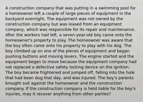 A construction company that was putting in a swimming pool for a homeowner left a couple of large pieces of equipment in the backyard overnight. The equipment was not owned by the construction company but was leased from an equipment company, which was responsible for its repair and maintenance. After the workers had left, a seven-year-old boy came onto the homeowner's property to play. The homeowner was aware that the boy often came onto his property to play with his dog. The boy climbed up on one of the pieces of equipment and began pushing buttons and moving levers. The engine started and the equipment began to move because the equipment company had not replaced a defective safety locking device on the ignition. The boy became frightened and jumped off, falling into the hole that had been dug that day, and was injured. The boy's parents brought suit against the homeowner and the construction company. If the construction company is held liable for the boy's injuries, may it recover anything from other parties?