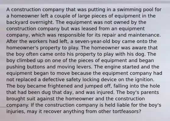 A construction company that was putting in a swimming pool for a homeowner left a couple of large pieces of equipment in the backyard overnight. The equipment was not owned by the construction company but was leased from an equipment company, which was responsible for its repair and maintenance. After the workers had left, a seven-year-old boy came onto the homeowner's property to play. The homeowner was aware that the boy often came onto his property to play with his dog. The boy climbed up on one of the pieces of equipment and began pushing buttons and moving levers. The engine started and the equipment began to move because the equipment company had not replaced a defective safety locking device on the ignition. The boy became frightened and jumped off, falling into the hole that had been dug that day, and was injured. The boy's parents brought suit against the homeowner and the construction company. If the construction company is held liable for the boy's injuries, may it recover anything from other tortfeasors?