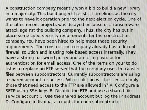 A construction company recently won a bid to build a new library in a major city. This build project has strict timelines as the city wants to have it operation prior to the next election cycle. One of the cities recent projects was delayed because of a ransomware attack against the building company. Thus, the city has put in place some cybersecurity requirements for the construction company. You have been hired to help meet these security requirements. The construction company already has a decent firewall solution and is using role-based access internally. They have a strong password policy and are using two-factor authentication for email access. One of the items on your to do list is to replace an FTP server that the company uses to transfer files between subcontractors. Currently subcontractors are using a shared account for access. What solution will best ensure only those that need access to the FTP are allowed in? A. Configure a SFTP using SSH keys B. Disable the FTP and use a shared file service account C. Use the shared account but log the IP address D. Configure individual accounts for each subcontractor