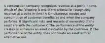 A construction company recognizes revenue at a point in time. Which of the following is one of the criteria for recognizing revenue at a point in time? A Simultaneous receipt and consumption of customer benefits as and when the company performs. B Significant risks and rewards of ownership of the asset are with the customer C The performance of the entity creates or enhances an asset controlled by the customer. D The performance of the entity does not create an asset with an alternative use.